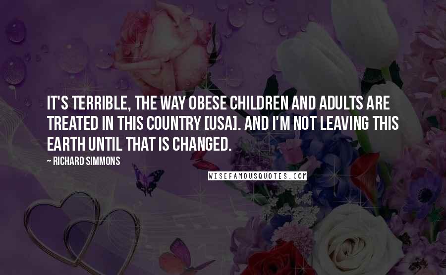 Richard Simmons Quotes: It's terrible, the way obese children and adults are treated in this country [USA]. And I'm not leaving this Earth until that is changed.