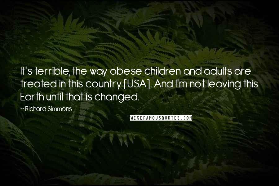 Richard Simmons Quotes: It's terrible, the way obese children and adults are treated in this country [USA]. And I'm not leaving this Earth until that is changed.