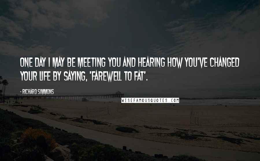 Richard Simmons Quotes: One day I may be meeting you and hearing how you've changed your life by saying, 'Farewell to Fat'.