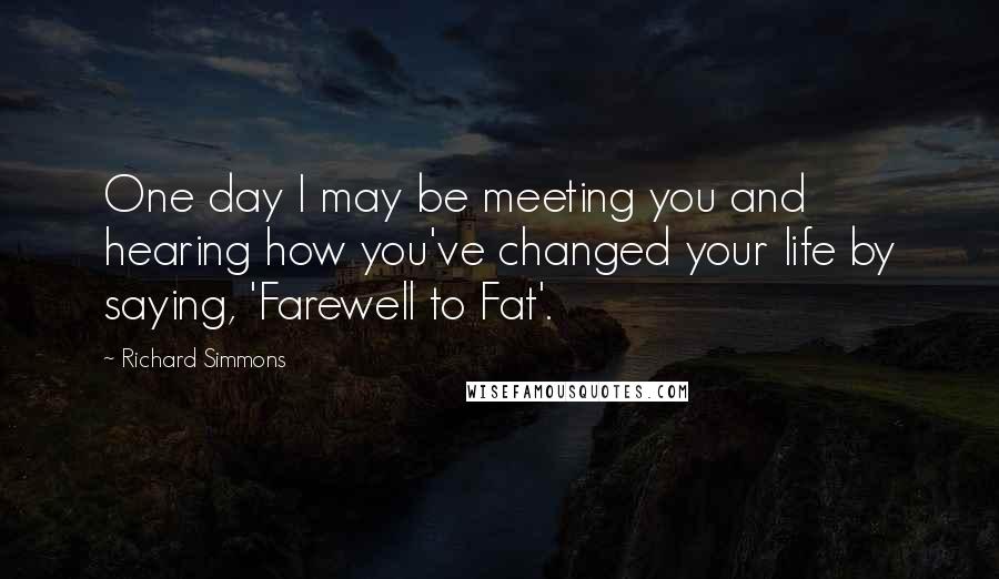 Richard Simmons Quotes: One day I may be meeting you and hearing how you've changed your life by saying, 'Farewell to Fat'.