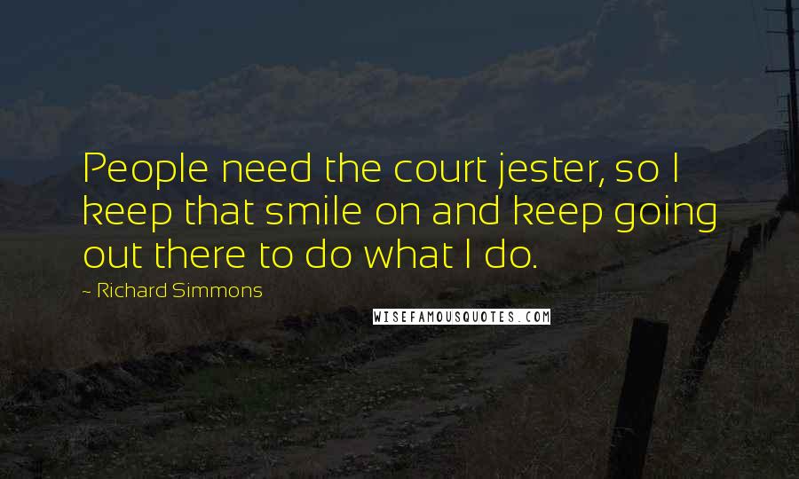 Richard Simmons Quotes: People need the court jester, so I keep that smile on and keep going out there to do what I do.