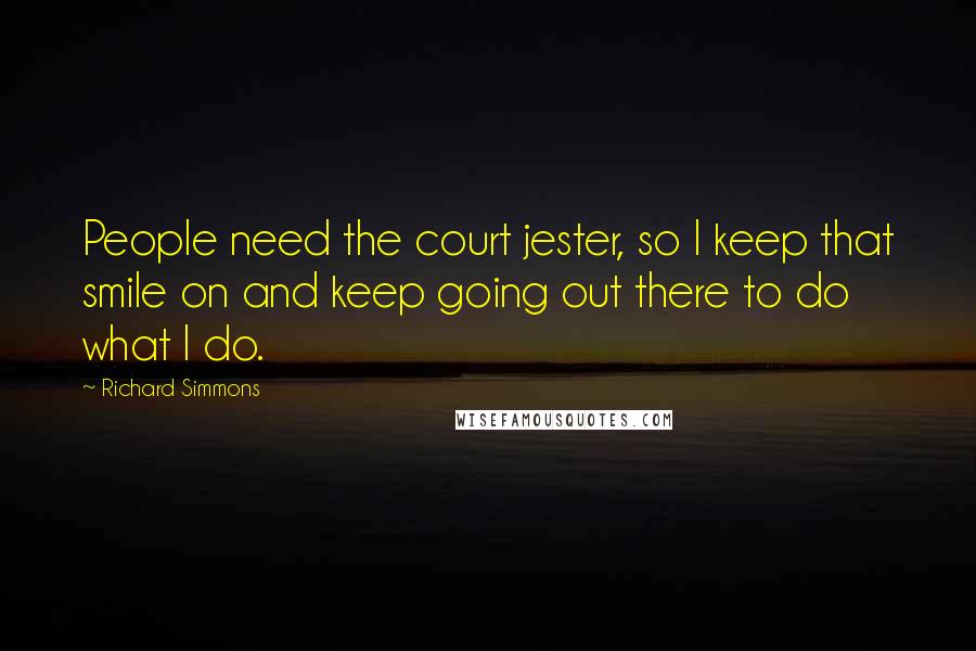 Richard Simmons Quotes: People need the court jester, so I keep that smile on and keep going out there to do what I do.