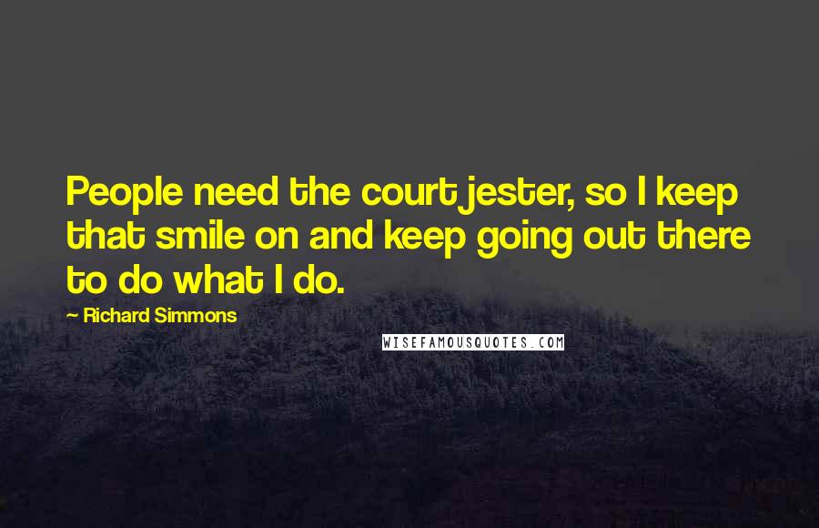 Richard Simmons Quotes: People need the court jester, so I keep that smile on and keep going out there to do what I do.