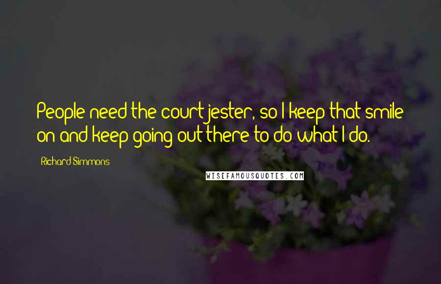 Richard Simmons Quotes: People need the court jester, so I keep that smile on and keep going out there to do what I do.
