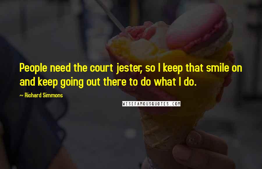 Richard Simmons Quotes: People need the court jester, so I keep that smile on and keep going out there to do what I do.