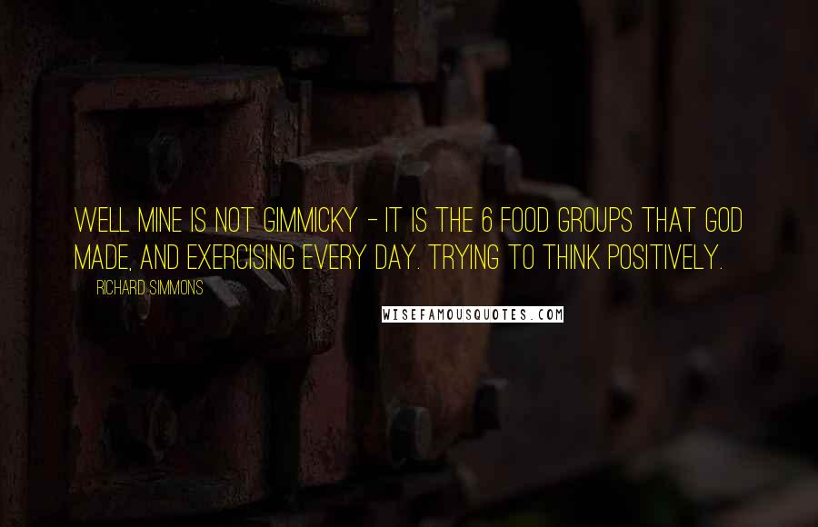 Richard Simmons Quotes: Well mine is not gimmicky - it is the 6 food groups that God made, and exercising every day. Trying to think positively.