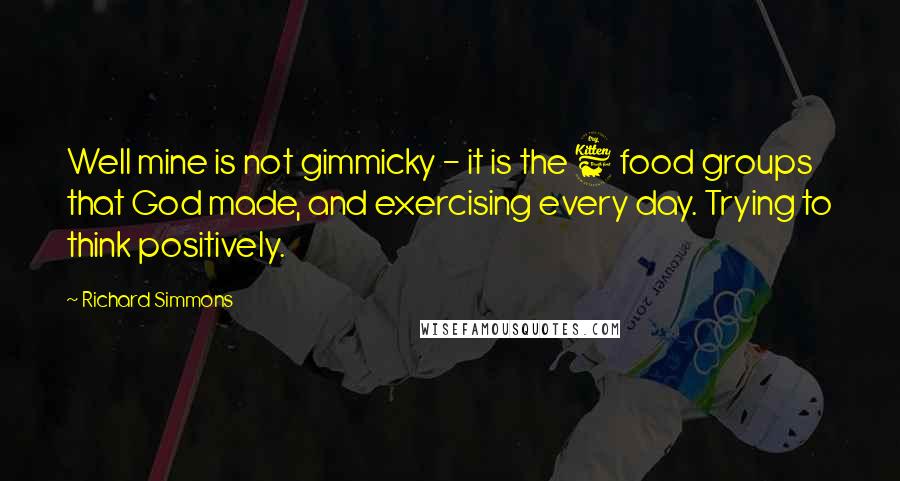 Richard Simmons Quotes: Well mine is not gimmicky - it is the 6 food groups that God made, and exercising every day. Trying to think positively.