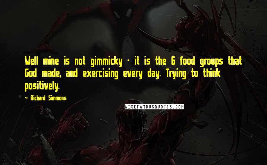 Richard Simmons Quotes: Well mine is not gimmicky - it is the 6 food groups that God made, and exercising every day. Trying to think positively.