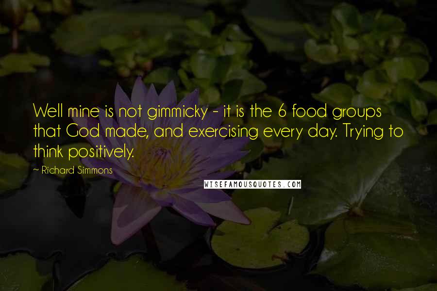 Richard Simmons Quotes: Well mine is not gimmicky - it is the 6 food groups that God made, and exercising every day. Trying to think positively.