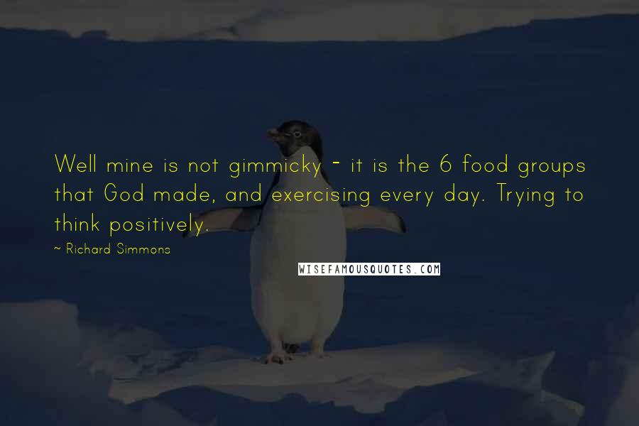 Richard Simmons Quotes: Well mine is not gimmicky - it is the 6 food groups that God made, and exercising every day. Trying to think positively.