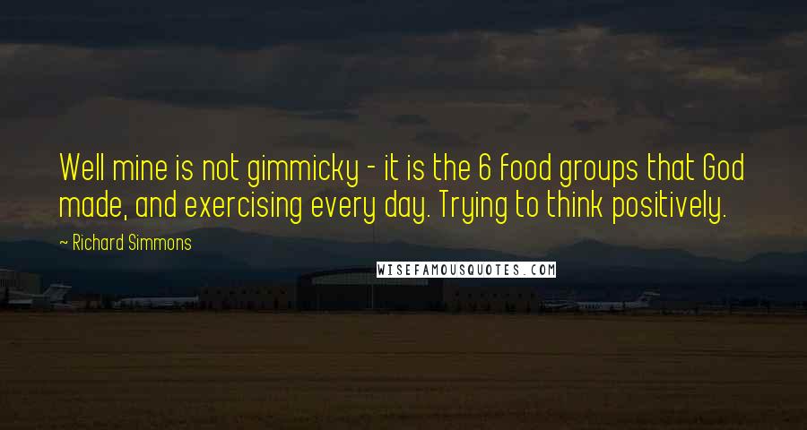 Richard Simmons Quotes: Well mine is not gimmicky - it is the 6 food groups that God made, and exercising every day. Trying to think positively.