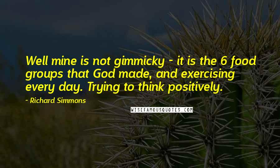 Richard Simmons Quotes: Well mine is not gimmicky - it is the 6 food groups that God made, and exercising every day. Trying to think positively.