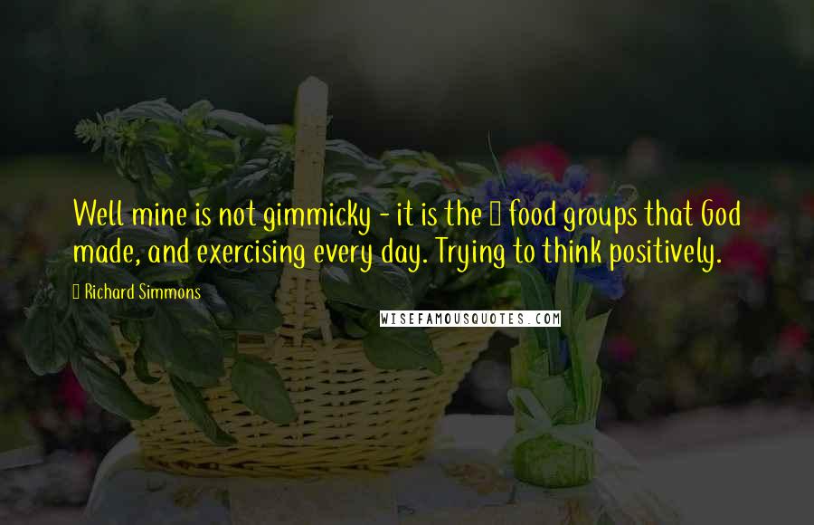 Richard Simmons Quotes: Well mine is not gimmicky - it is the 6 food groups that God made, and exercising every day. Trying to think positively.