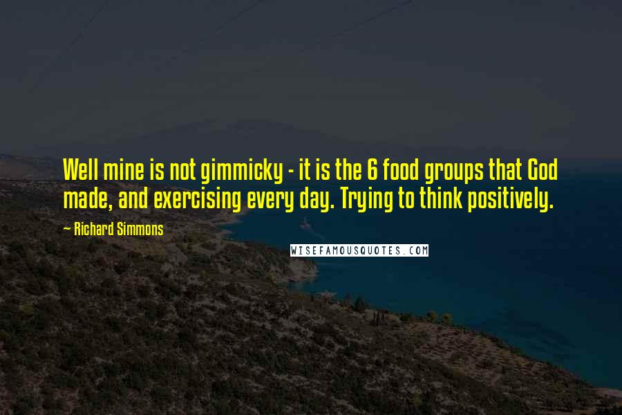 Richard Simmons Quotes: Well mine is not gimmicky - it is the 6 food groups that God made, and exercising every day. Trying to think positively.