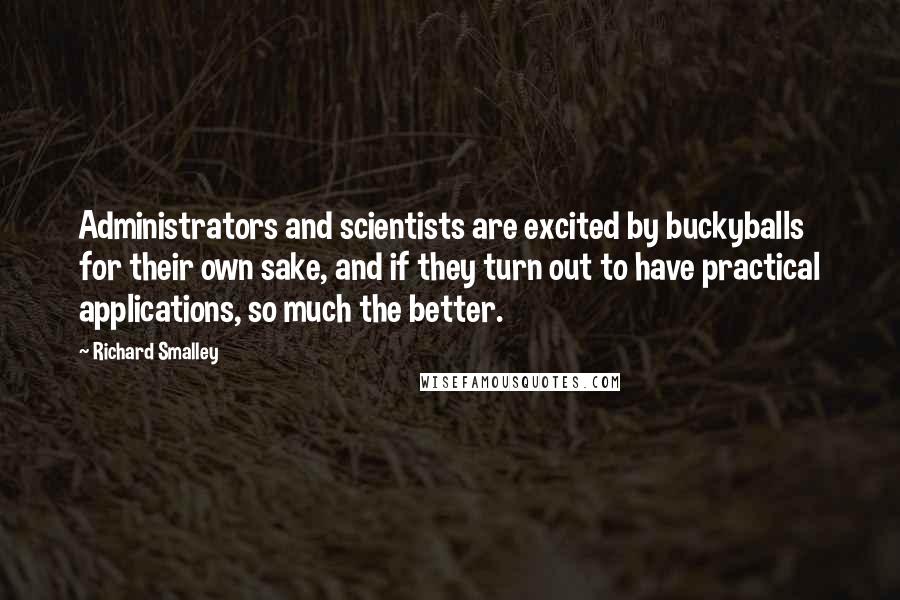 Richard Smalley Quotes: Administrators and scientists are excited by buckyballs for their own sake, and if they turn out to have practical applications, so much the better.