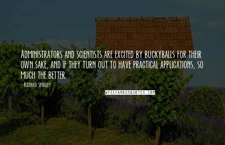 Richard Smalley Quotes: Administrators and scientists are excited by buckyballs for their own sake, and if they turn out to have practical applications, so much the better.