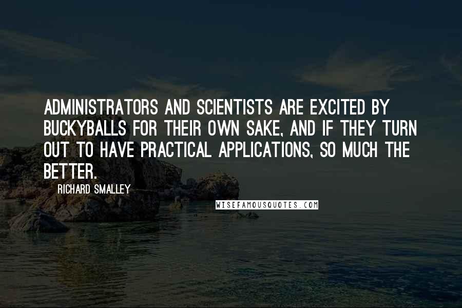 Richard Smalley Quotes: Administrators and scientists are excited by buckyballs for their own sake, and if they turn out to have practical applications, so much the better.