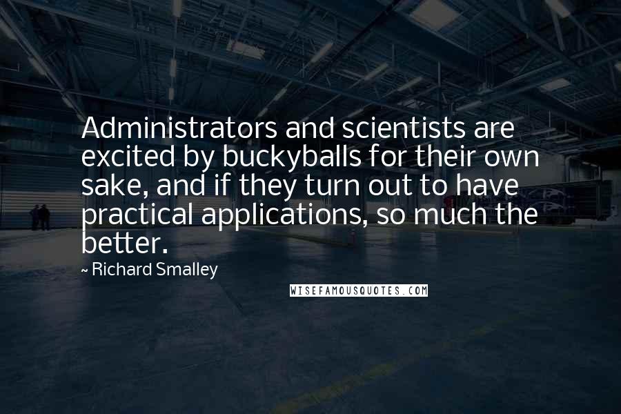 Richard Smalley Quotes: Administrators and scientists are excited by buckyballs for their own sake, and if they turn out to have practical applications, so much the better.