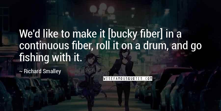 Richard Smalley Quotes: We'd like to make it [bucky fiber] in a continuous fiber, roll it on a drum, and go fishing with it.