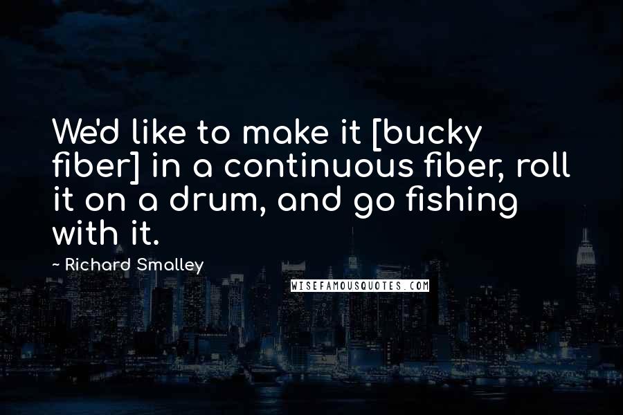 Richard Smalley Quotes: We'd like to make it [bucky fiber] in a continuous fiber, roll it on a drum, and go fishing with it.