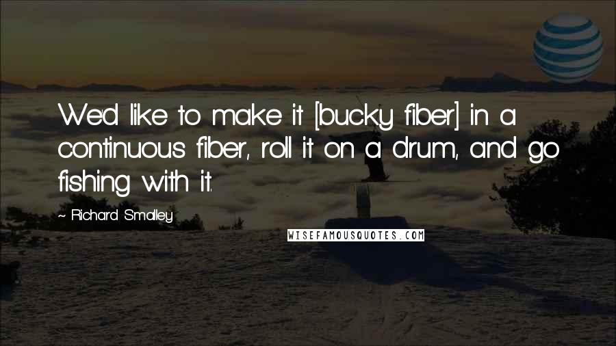 Richard Smalley Quotes: We'd like to make it [bucky fiber] in a continuous fiber, roll it on a drum, and go fishing with it.