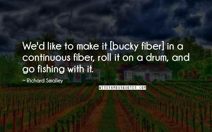 Richard Smalley Quotes: We'd like to make it [bucky fiber] in a continuous fiber, roll it on a drum, and go fishing with it.