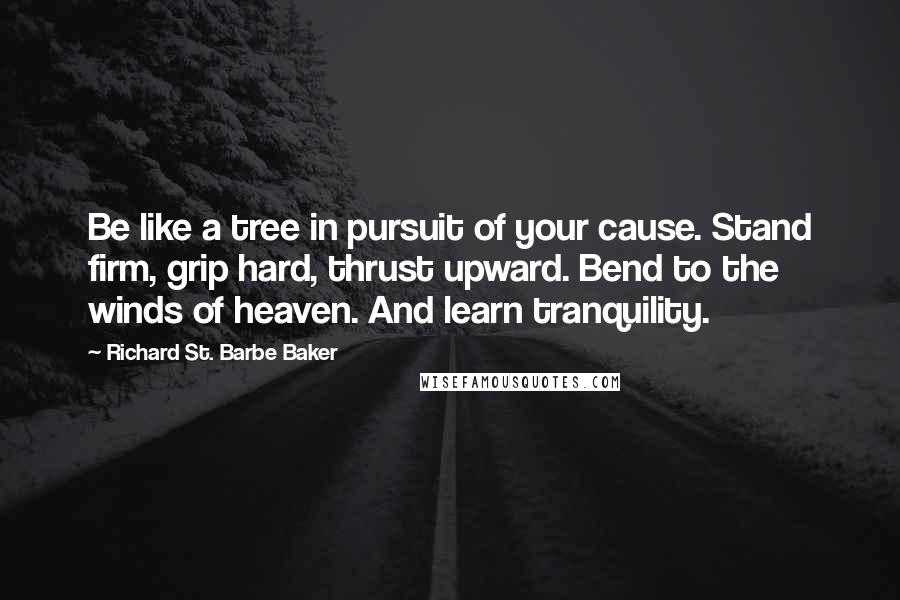 Richard St. Barbe Baker Quotes: Be like a tree in pursuit of your cause. Stand firm, grip hard, thrust upward. Bend to the winds of heaven. And learn tranquility.