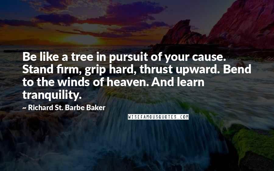 Richard St. Barbe Baker Quotes: Be like a tree in pursuit of your cause. Stand firm, grip hard, thrust upward. Bend to the winds of heaven. And learn tranquility.