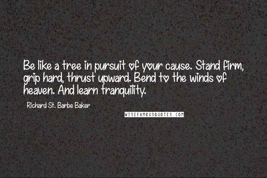 Richard St. Barbe Baker Quotes: Be like a tree in pursuit of your cause. Stand firm, grip hard, thrust upward. Bend to the winds of heaven. And learn tranquility.