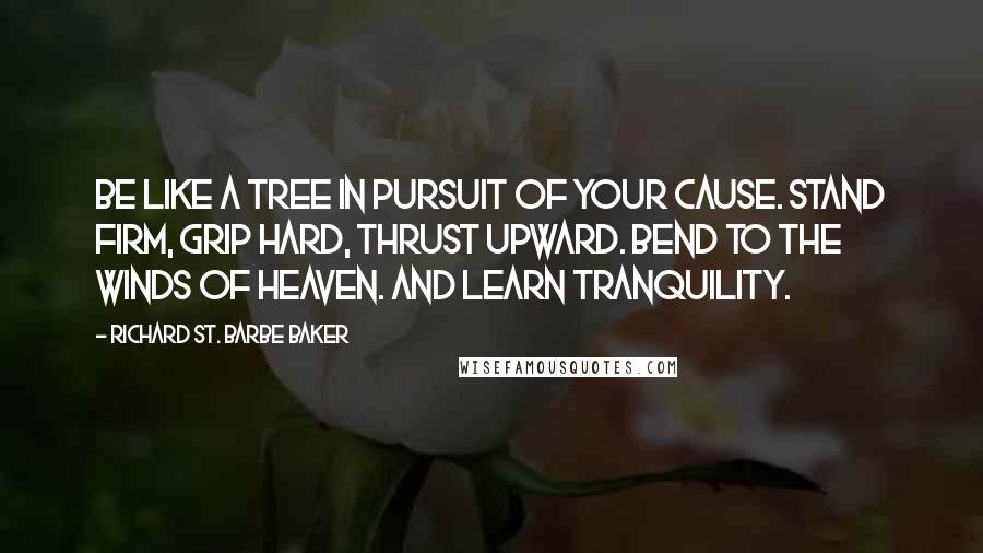 Richard St. Barbe Baker Quotes: Be like a tree in pursuit of your cause. Stand firm, grip hard, thrust upward. Bend to the winds of heaven. And learn tranquility.