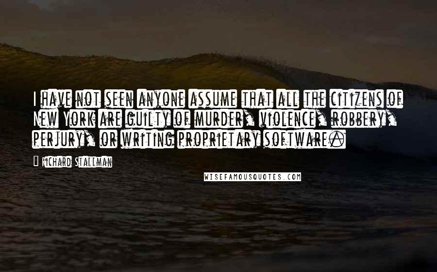 Richard Stallman Quotes: I have not seen anyone assume that all the citizens of New York are guilty of murder, violence, robbery, perjury, or writing proprietary software.