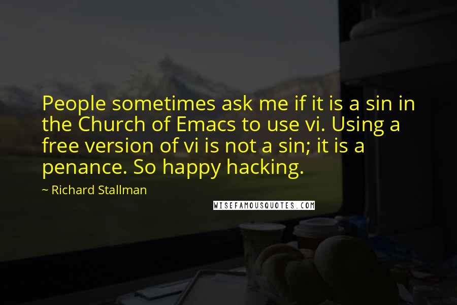Richard Stallman Quotes: People sometimes ask me if it is a sin in the Church of Emacs to use vi. Using a free version of vi is not a sin; it is a penance. So happy hacking.