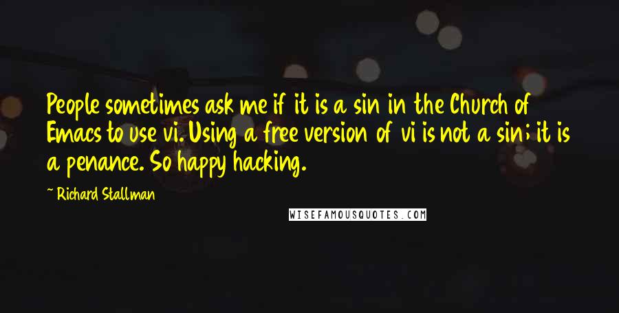 Richard Stallman Quotes: People sometimes ask me if it is a sin in the Church of Emacs to use vi. Using a free version of vi is not a sin; it is a penance. So happy hacking.