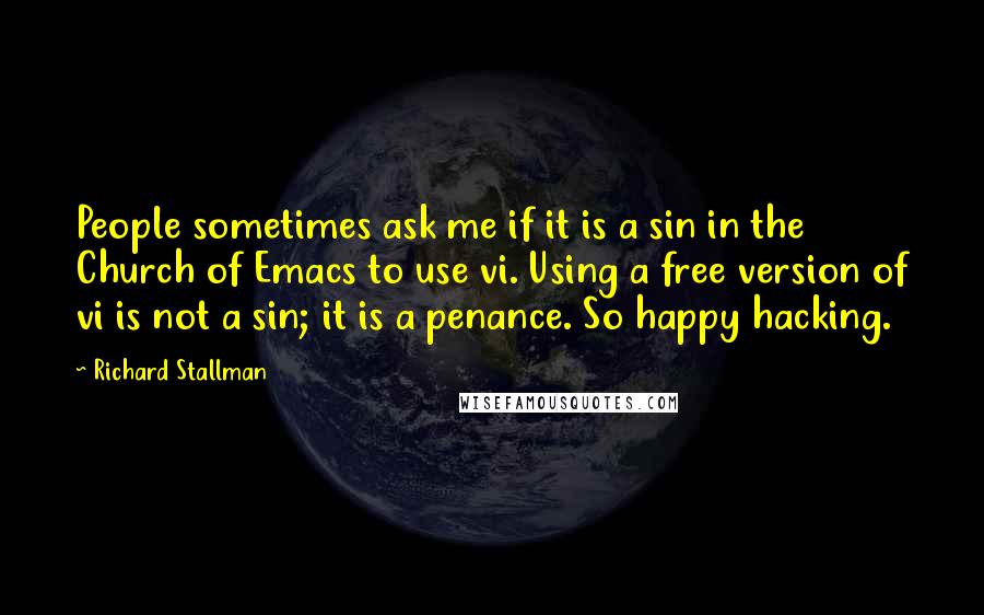 Richard Stallman Quotes: People sometimes ask me if it is a sin in the Church of Emacs to use vi. Using a free version of vi is not a sin; it is a penance. So happy hacking.