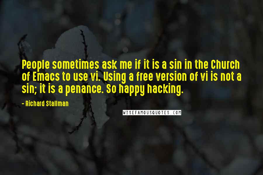 Richard Stallman Quotes: People sometimes ask me if it is a sin in the Church of Emacs to use vi. Using a free version of vi is not a sin; it is a penance. So happy hacking.