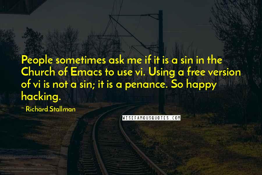 Richard Stallman Quotes: People sometimes ask me if it is a sin in the Church of Emacs to use vi. Using a free version of vi is not a sin; it is a penance. So happy hacking.