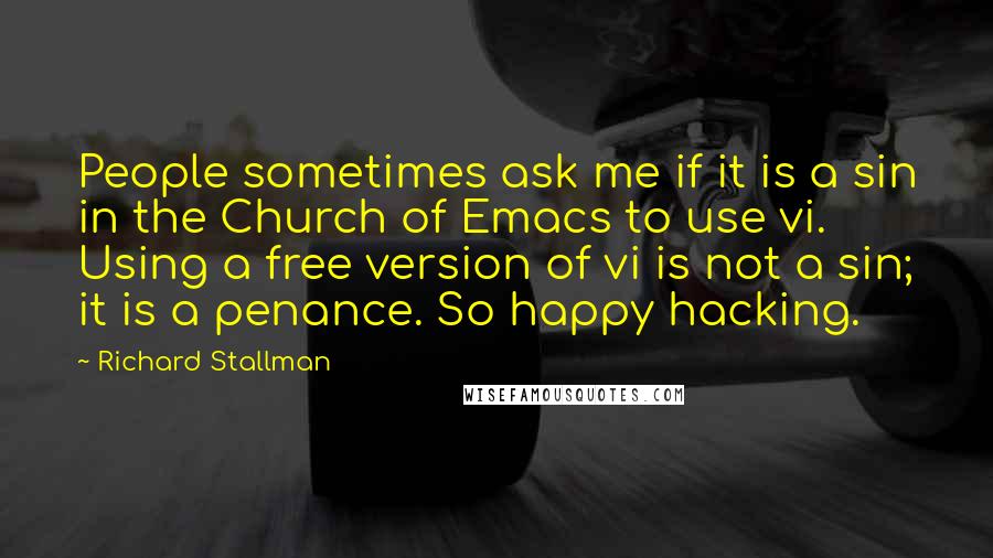 Richard Stallman Quotes: People sometimes ask me if it is a sin in the Church of Emacs to use vi. Using a free version of vi is not a sin; it is a penance. So happy hacking.