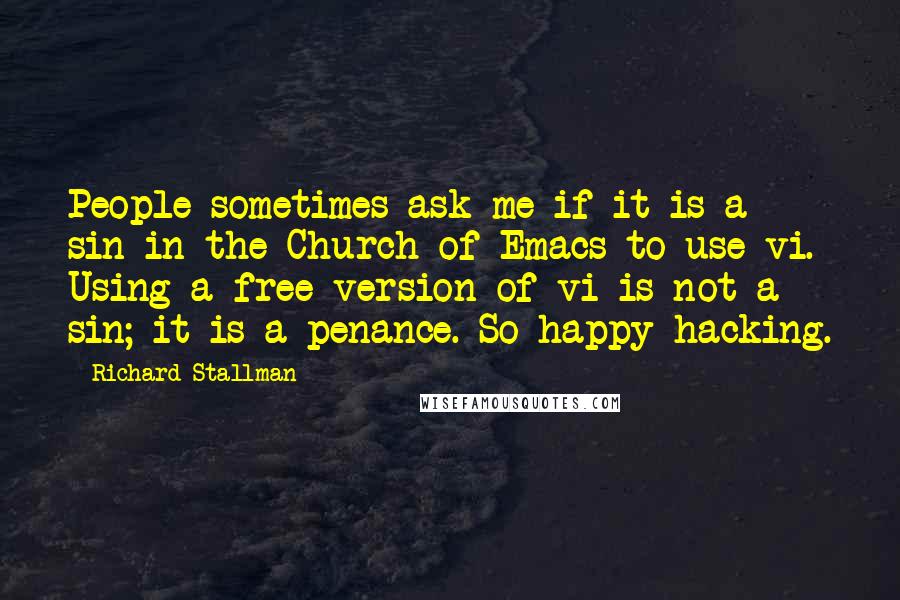 Richard Stallman Quotes: People sometimes ask me if it is a sin in the Church of Emacs to use vi. Using a free version of vi is not a sin; it is a penance. So happy hacking.
