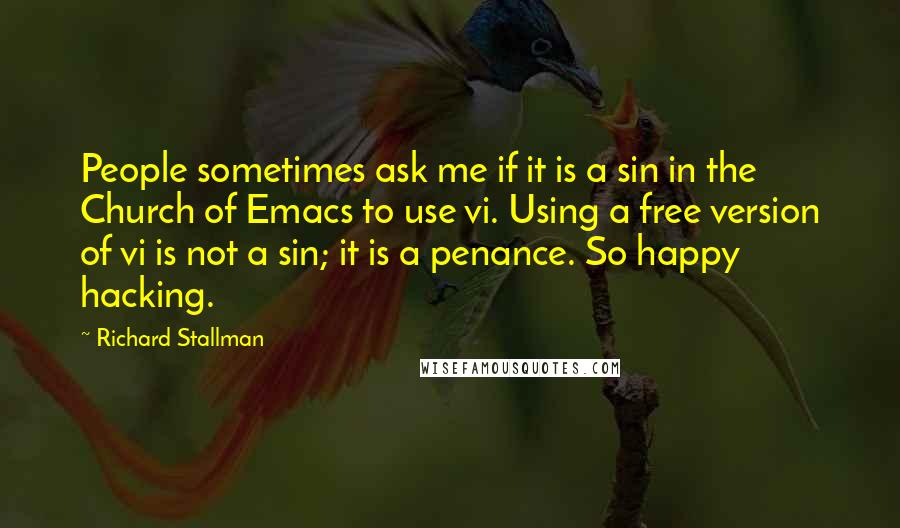 Richard Stallman Quotes: People sometimes ask me if it is a sin in the Church of Emacs to use vi. Using a free version of vi is not a sin; it is a penance. So happy hacking.