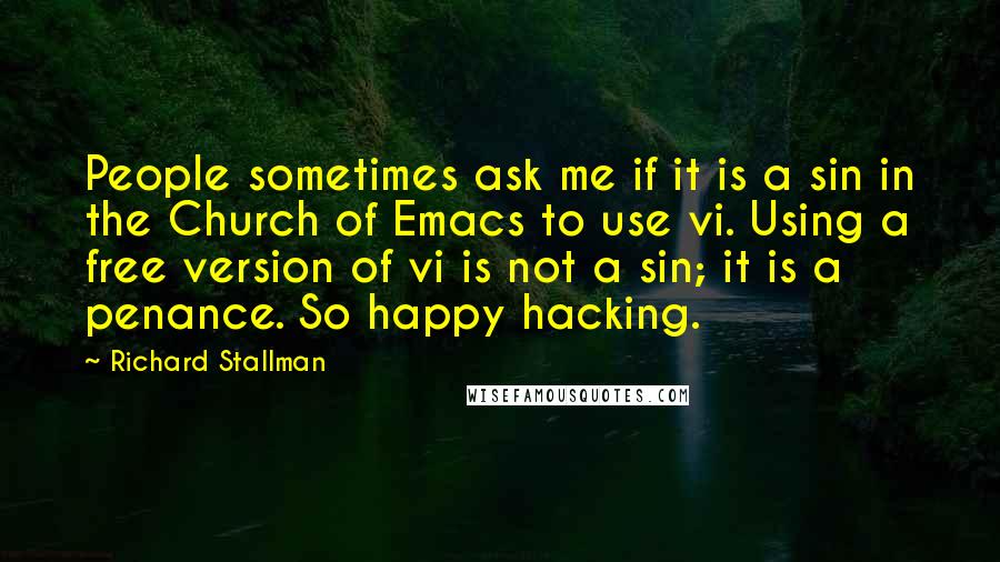 Richard Stallman Quotes: People sometimes ask me if it is a sin in the Church of Emacs to use vi. Using a free version of vi is not a sin; it is a penance. So happy hacking.