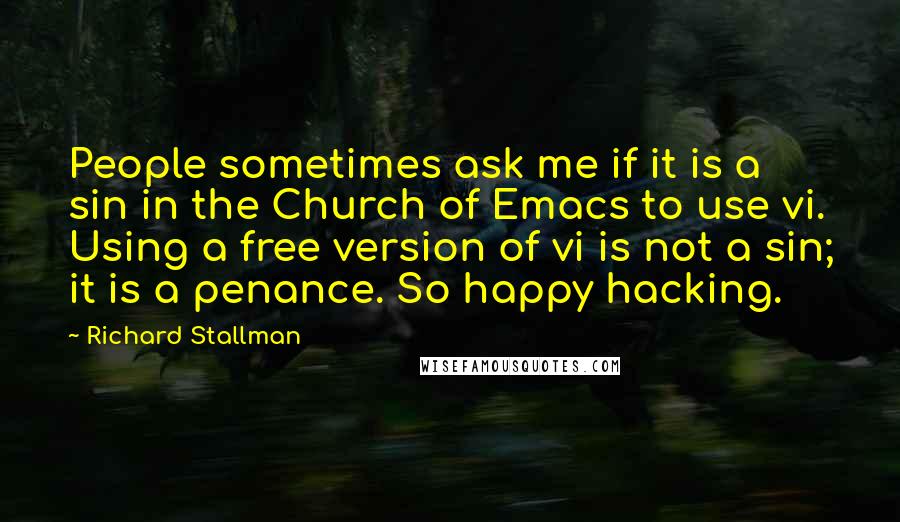 Richard Stallman Quotes: People sometimes ask me if it is a sin in the Church of Emacs to use vi. Using a free version of vi is not a sin; it is a penance. So happy hacking.