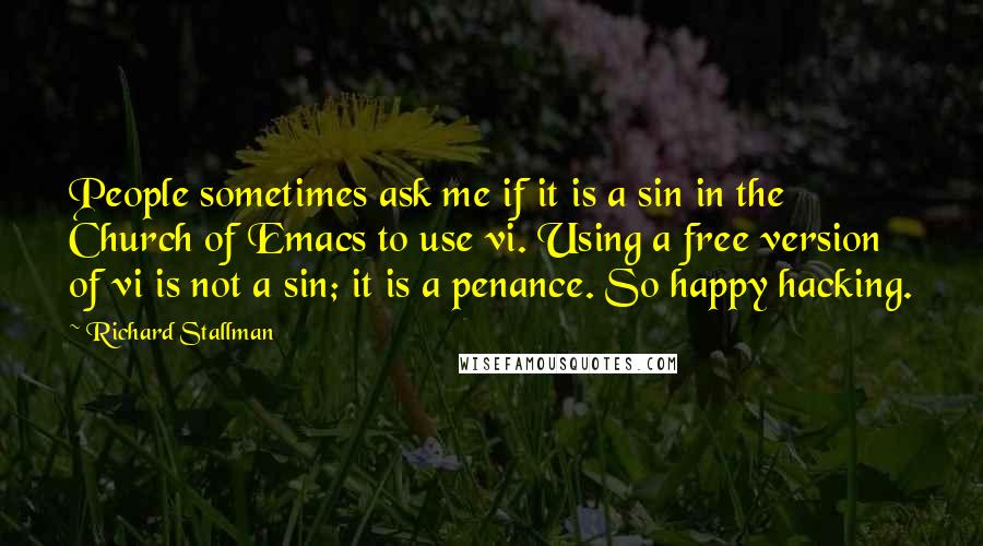 Richard Stallman Quotes: People sometimes ask me if it is a sin in the Church of Emacs to use vi. Using a free version of vi is not a sin; it is a penance. So happy hacking.