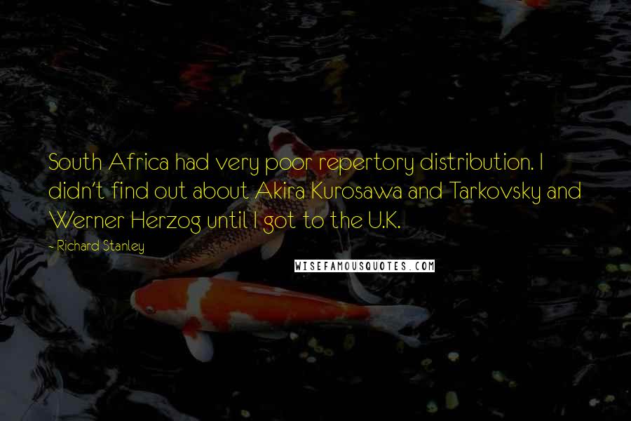 Richard Stanley Quotes: South Africa had very poor repertory distribution. I didn't find out about Akira Kurosawa and Tarkovsky and Werner Herzog until I got to the U.K.
