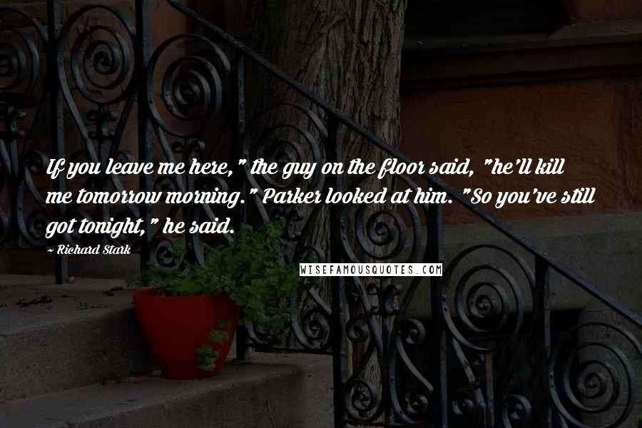 Richard Stark Quotes: If you leave me here," the guy on the floor said, "he'll kill me tomorrow morning." Parker looked at him. "So you've still got tonight," he said.