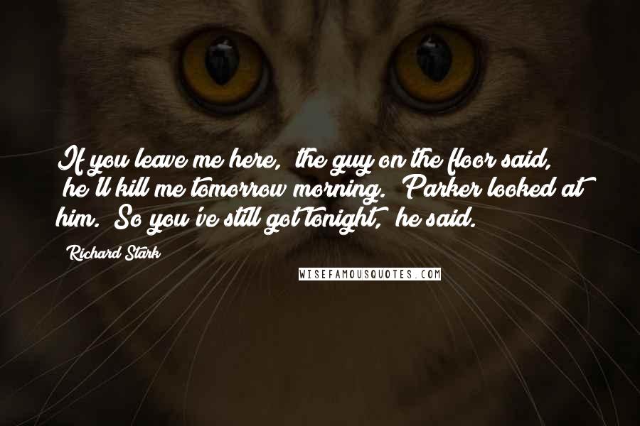 Richard Stark Quotes: If you leave me here," the guy on the floor said, "he'll kill me tomorrow morning." Parker looked at him. "So you've still got tonight," he said.