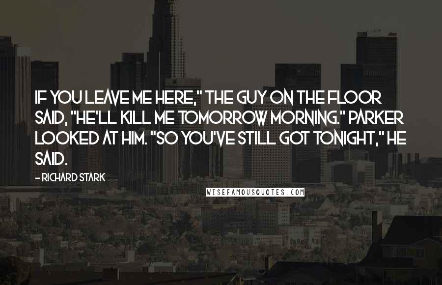 Richard Stark Quotes: If you leave me here," the guy on the floor said, "he'll kill me tomorrow morning." Parker looked at him. "So you've still got tonight," he said.