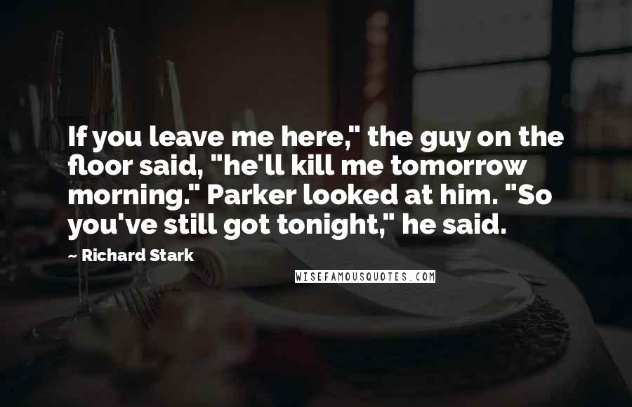 Richard Stark Quotes: If you leave me here," the guy on the floor said, "he'll kill me tomorrow morning." Parker looked at him. "So you've still got tonight," he said.