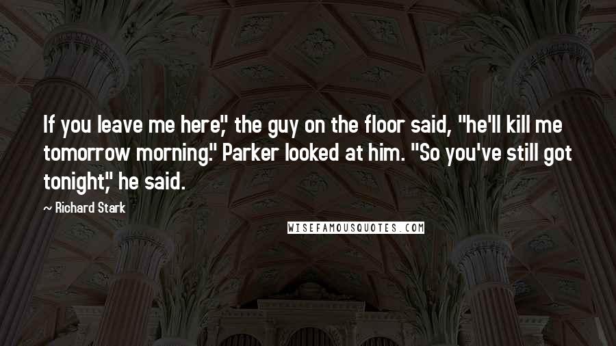 Richard Stark Quotes: If you leave me here," the guy on the floor said, "he'll kill me tomorrow morning." Parker looked at him. "So you've still got tonight," he said.