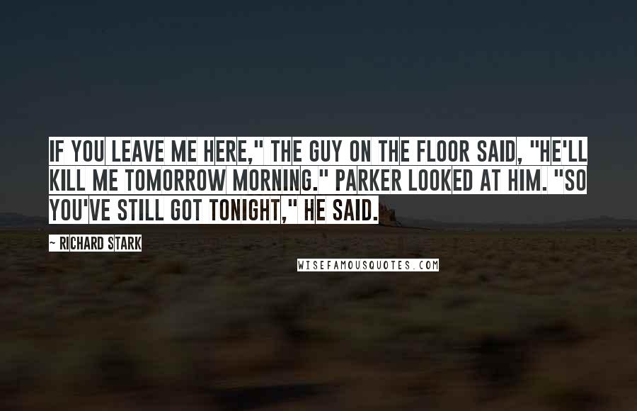 Richard Stark Quotes: If you leave me here," the guy on the floor said, "he'll kill me tomorrow morning." Parker looked at him. "So you've still got tonight," he said.