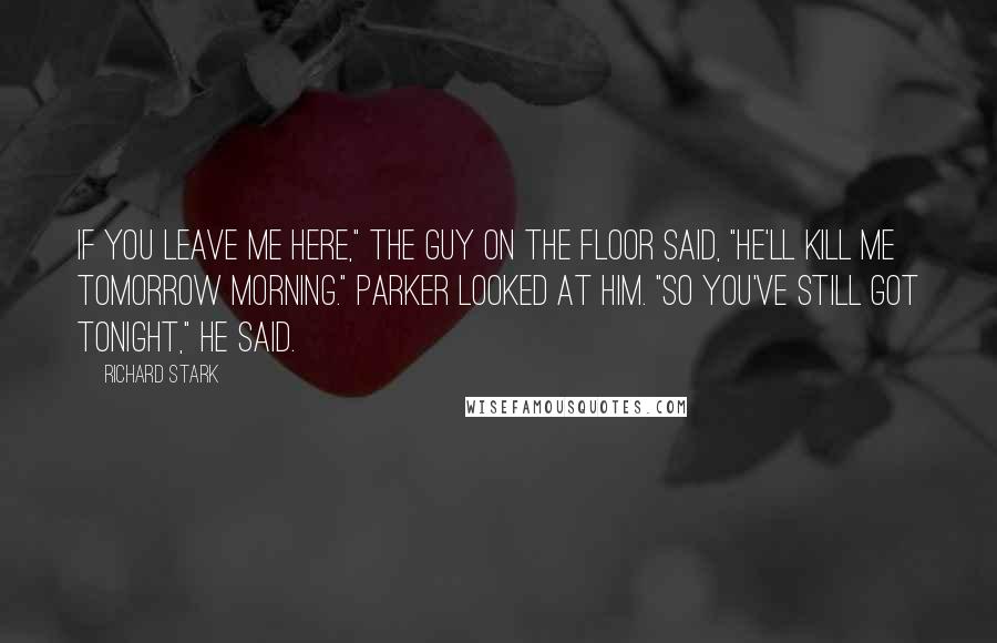 Richard Stark Quotes: If you leave me here," the guy on the floor said, "he'll kill me tomorrow morning." Parker looked at him. "So you've still got tonight," he said.